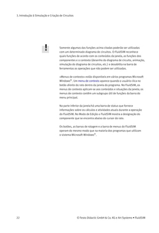 3. Introdução à Simulação e Criação de Circuitos
À esquerda da tela você tem uma visão completa da
Biblioteca de Componentes do FluidSIM ; ela contém componentes
pneumáticos e elétricos para a criação de novos diagramas de circui-
tos. Na barra de menus na parte superior da janela estão listadas todas
as funções necessárias para a simulação e criação de diagramas de
circuitos. A barra de ferramentas abaixo mostra as funções do menu
utilizadas com mais freqüência.
A barra de ferramentas contém nove grupos de funções. São eles:
1.
Criar novos diagramas de circuitos, visualizar um diagrama de
circuito, abrir e salvar diagramas de circuitos
2.
Imprimir os conteúdos da janela, por exemplo, diagramas de
circuitos e fotos dos componentes
3.
Editar diagramas de circuitos
4.
Alinhar componentes
5.
Usar uma grade
6.
Ampliar e reduzir diagramas de circuitos, imagens de componentes
e outras janelas
7.
Executar uma veriﬁcação superﬁcial do circuito
8.
Simular diagramas de circuitos, ativar animações (básico)
9.
Simular diagramas de circuitos, ativar animações (funções
adicionais)
© Festo Didactic GmbH & Co. KG e Art Systems • FluidSIM 21
 