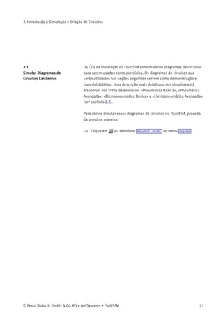 3. Introdução à Simulação e Criação de Circuitos
Somente algumas das funções acima citadas poderão ser utilizadas
com um determinado diagrama de circuitos. O FluidSIM reconhece
quais funções de acordo com os conteúdos da janela, as funções dos
componentes e o contexto (desenho do diagrama de circuito, animação,
simulação do diagrama de circuitos, etc.) e desabilita na barra de
ferramentas as operações que não podem ser utilizadas.
«Menus de contexto» estão disponíveis em vários programas Microsoft
Windows®
. Um menu de contexto aparece quando o usuário clica no
botão direito do rato dentro da janela do programa. No FluidSIM, os
menus de contexto aplicam-se aos conteúdos e situações da janela; os
menus de contexto contêm um subgrupo útil de funções da barra do
menu principal.
Na parte inferior da janela há uma barra de status que fornece
informações sobre os cálculos e atividades atuais durante a operação
do FluidSIM. No Modo de Edição o FluidSIM mostra a designação do
componente que se encontra abaixo do cursor do rato.
Os botões, as barras de rolagem e a barra de menus do FluidSIM
operam do mesmo modo que na maioria dos programas que utilizam
o sistema Microsoft Windows®
.
22 © Festo Didactic GmbH & Co. KG e Art Systems • FluidSIM
 