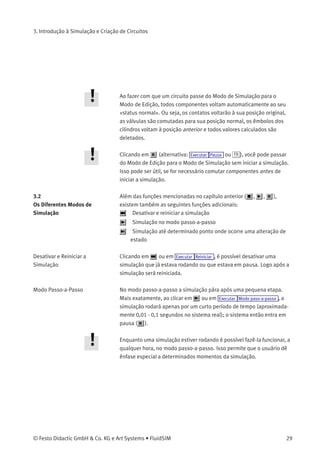 3. Introdução à Simulação e Criação de Circuitos
A proporcionalidade ao tempo real garante a seguinte característica: se,
na realidade, um cilindro se mover duas vezes mais rápido que outro, a
relação entre esses dois componentes é vista na animação. Em outras
palavras, a relação de tempo real permanece inalterada.
Para comutar as válvulas e contatos manuais encontrados no diagrama
de circuitos, basta clicar com o rato em cima deles:
> Leve o cursor até o lado esquerdo do contato.
O cursor transforma-se em uma mão com o dedo indicador apontando
para baixo e indica que o elemento pode ser comutado.
> Clique no contato.
Ao clicar em um contato manual, seu comportamento real será
simulado. Nesse exemplo o contato que foi clicado permanece fechado
e os cálculos recomeçam automaticamente. Após o cálculo, os novos
valores de pressão e vazão são indicados e os cilindros retornam à sua
posição inicial.
Só é possível comutar um componente enquanto a simulação estiver
rodando ( ) ou quando a simulação estiver em pausa ( ).
Caso você queira simular outro diagrama de circuitos, não é necessário
fechar o que está aberto. O FluidSIM permite que você tenha vários
circuitos abertos ao mesmo tempo. Além disso, o FluidSIM também é
capaz de simular vários circuitos simultaneamente.
> Clique em ou em Executar Interromper para fazer com que o
circuito atual passe do Modo de Simulação para o Modo de Edição.
28 © Festo Didactic GmbH & Co. KG e Art Systems • FluidSIM
 