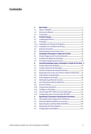 Conteúdo
1. Bem-Vindo! 7
1.1 Sobre o FluidSIM 8
1.2 Estrutura do Manual 9
1.3 Convenções 10
2. Primeiros Passos 12
2.1 Conﬁguração Mínima 12
2.2 Instalação 12
2.2.1 Instalação com Ativação do Programa 13
2.2.2 Instalação com o hardware de licença 13
2.3 Arquivos Fornecidos 16
2.4 Desinstalação de uma Licença Local 19
3. Introdução à Simulação e Criação de Circuitos 20
3.1 Simular Diagramas de Circuitos Existentes 23
3.2 Os Diferentes Modos de Simulação 29
3.3 Criar Novos Diagramas de Circuitos 30
4. Conceitos Avançados sobre a Simulação e Criação de Circuitos 50
4.1 Funções Adicionais de Edição 50
4.2 Funções Adicionais de Simulação 61
4.3 Conectar Componentes Automaticamente 63
4.4 Numeração de Circuitos de Corrente e Tabela de Elementos... 64
4.5 Exibir Valores de Quantidade 65
4.6 Exibir Diagramas de Estado 68
4.7 Veriﬁcação Superﬁcial de Circuitos 71
4.8 Unir Pneumática, Elétrica e Mecânica 72
4.9 Acionar Contatos 79
4.10 Componentes Ajustáveis 83
4.11 Conﬁgurar a Simulação 84
4.12 Comunicação OPC e DDE com outras Aplicações 87
4.13 Conﬁgurações para a Comunicação OPC/DDE 90
5. Aprendendo, Ensinando e Visualizando Pneumática 92
5.1 Informações sobre Componentes Individuais 93
5.2 Selecionar Material Didático de uma Lista 100
5.3 Apresentações: Combinar Material Didático 107
5.4 Reprodução de Filmes Didáticos 111
5.5 Conﬁgurações para Didática 114
© Festo Didactic GmbH & Co. KG e Art Systems • FluidSIM 3
 