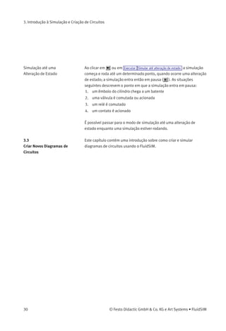 3. Introdução à Simulação e Criação de Circuitos
Ao fazer com que um circuito passe do Modo de Simulação para o
Modo de Edição, todos componentes voltam automaticamente ao seu
«status normal». Ou seja, os contatos voltarão à sua posição original,
as válvulas são comutadas para sua posição normal, os êmbolos dos
cilindros voltam à posição anterior e todos valores calculados são
deletados.
Clicando em (alternativa: Executar Pausa ou F8 ), você pode passar
do Modo de Edição para o Modo de Simulação sem iniciar a simulação.
Isso pode ser útil, se for necessário comutar componentes antes de
iniciar a simulação.
3.2
Os Diferentes Modos de
Simulação
Além das funções mencionadas no capítulo anterior ( , , ),
existem também as seguintes funções adicionais:
Desativar e reiniciar a simulação
Simulação no modo passo-a-passo
Simulação até determinado ponto onde ocorre uma alteração de
estado
Desativar e Reiniciar a
Simulação
Clicando em ou em Executar Reiniciar , é possível desativar uma
simulação que já estava rodando ou que estava em pausa. Logo após a
simulação será reiniciada.
Modo Passo-a-Passo No modo passo-a-passo a simulação pára após uma pequena etapa.
Mais exatamente, ao clicar em ou em Executar Modo paso-a-passo , a
simulação rodará apenas por um curto período de tempo (aproximada-
mente 0,01 - 0,1 segundos no sistema real); o sistema então entra em
pausa ( ).
Enquanto uma simulação estiver rodando é possível fazê-la funcionar, a
qualquer hora, no modo passo-a-passo. Isso permite que o usuário dê
ênfase especial a determinados momentos da simulação.
© Festo Didactic GmbH & Co. KG e Art Systems • FluidSIM 29
 