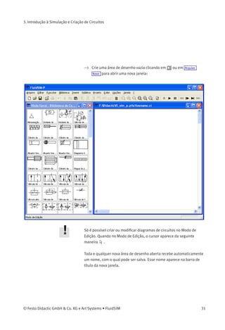 3. Introdução à Simulação e Criação de Circuitos
Simulação até uma
Alteração de Estado
Ao clicar em ou em Executar Simular até alteração de estado a simulação
começa e roda até um determinado ponto, quando ocorre uma alteração
de estado; a simulação entra então em pausa ( ). As situações
seguintes descrevem o ponto em que a simulação entra em pausa:
1. um êmbolo do cilindro chega a um batente
2. uma válvula é comutada ou acionada
3. um relé é comutado
4. um contato é acionado
É possível passar para o modo de simulação até uma alteração de
estado enquanto uma simulação estiver rodando.
3.3
Criar Novos Diagramas de
Circuitos
Este capítulo contém uma introdução sobre como criar e simular
diagramas de circuitos usando o FluidSIM.
30 © Festo Didactic GmbH & Co. KG e Art Systems • FluidSIM
 