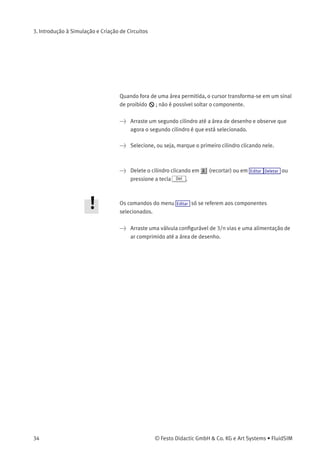 3. Introdução à Simulação e Criação de Circuitos
> Leve o cursor até a área de desenho e solte o botão do rato. Agora o
cilindro está posicionado na área de desenho:
Desse modo é possível «arrastar» cada componente da biblioteca de
componentes e colocá-lo na posição desejada na área de desenho. É
possível reagrupar os componentes que já estão na área de desenho
usando o mesmo método.
> Arraste o cilindro até o canto inferior direito.
Para simpliﬁcar a criação de diagramas de circuitos, os componentes
são automaticamente enquadrados em uma grade na área de desenho.
> Tente mover o cilindro para uma área não permitida; por exemplo,
para fora da janela.
© Festo Didactic GmbH & Co. KG e Art Systems • FluidSIM 33
 