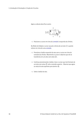 3. Introdução à Simulação e Criação de Circuitos
• «Corpo da Válvula»
Uma válvula conﬁgurável tem no máximo quatro posições. É
possível escolher individualmente para cada uma das posições um
elemento de corpo de válvula. Para atribuir tal elemento, clique na
seta à direita da lista e selecione um símbolo. Se uma posição não
precisar de nenhum elemento, simplesmente selecione o símbolo
em branco da lista.
• «Posição Inicial»
Este botão deﬁne a posição inicial da válvula (também denominada
de posição normal ou posição neutra), que é a posição na qual
a válvula não passou por nenhuma operação. Observe que essa
atribuição só é desenvolvida se ela não entrar em contradição
ﬁsicamente com uma atribuição retorno por mola que tenha sido
deﬁnida anteriormente.
> Escolha uma operação manual com encaixe no lado esquerdo da
lista superio e selecione a opção «retorno por mola» no campo
direito. Feche a caixa de diálogo via OK.
Uma vez que a conexão «3» da válvula serve de escape de ar, é preciso
atribuir um escape para ela.
> Clique duas vezes na conexão «3».
Na caixa de diálogo que aparece escolha uma opção de escape clicando
na seta à direita da lista e selecionando um símbolo.
> Selecione o terceiro símbolo (o escape simples) e feche a caixa de
diálogo.
© Festo Didactic GmbH & Co. KG e Art Systems • FluidSIM 37
 