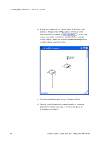 3. Introdução à Simulação e Criação de Circuitos
Em sistemas pneumáticos complexos ou para a transmissão de high
switching powers, as válvulas precisam ser operadas indiretamente.
A seguir substituiremos a operação manual direta por uma operação
pneumática indireta.
> Ative o Modo de Edição clicando em (ou em Executar Interromper
ou na tecla F5 ).
> Selecione e delete a linha que conecta o cilindro à válvula.
© Festo Didactic GmbH & Co. KG e Art Systems • FluidSIM 43
 