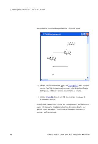 3. Introdução à Simulação e Criação de Circuitos
Na realidade, para conectar um componente a uma linha já existente é
preciso usar uma conexão em T. O FluidSIM cria automaticamente uma
conexão em T quando você desenha uma linha que liga uma conexão a
uma linha existente.
> Usando o cursor em forma de alvo com setas para fora desenhe
uma linha entre a conexão de entrada da válvula de acionamento
pneumático e a linha que une a alimentação de ar comprimido à
válvula de acionamento manual. Observe que agora as setas estão
voltadas para dentro .
> Solte o botão do rato.
A conexão em T aparece na linha no ponto onde você soltou o botão do
rato.
> Sempre que possível, desenhe a linha de modo que o diagrama da
tubulação ﬁque claro.
© Festo Didactic GmbH & Co. KG e Art Systems • FluidSIM 45
 
