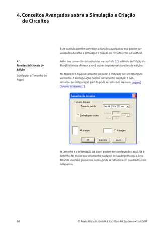 3. Introdução à Simulação e Criação de Circuitos
Componente Estado
Cilindro Posição
Válvula direcional Posição
Manômetro Pressão
Válvula de pressão ou comutadora Estado
Contato Estado
O exemplo chegou ao ﬁm. Outros conceitos de edição e simulação estão
descritos no próximo capítulo.
© Festo Didactic GmbH & Co. KG e Art Systems • FluidSIM 49
 