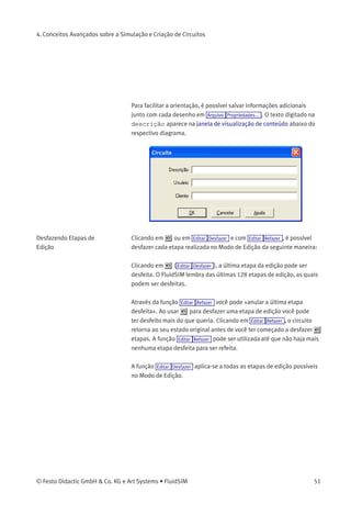 4. Conceitos Avançados sobre a Simulação e Criação
de Circuitos
Este capítulo contém conceitos e funções avançados que podem ser
utilizados durante a simulação e criação de circuitos com o FluidSIM.
4.1
Funções Adicionais de
Edição
Além dos comandos introduzidos no capítulo 3.3, o Modo de Edição do
FluidSIM ainda oferece a você outras importantes funções de edição:
Conﬁgurar o Tamanho do
Papel
No Modo de Edição o tamanho do papel é indicado por um retângulo
vermelho. A conﬁguração padrão do tamanho do papel é «A4,
retrato». A conﬁguração padrão pode ser alterado no menu Arquivo
Tamanho do desenho... .
O tamanho e a orientação do papel podem ser conﬁgurados aqui. Se o
desenho for maior que o tamanho do papel de sua impressora, a área
total de diversos pequenos papéis pode ser dividida em quadrados com
o desenho.
50 © Festo Didactic GmbH & Co. KG e Art Systems • FluidSIM
 