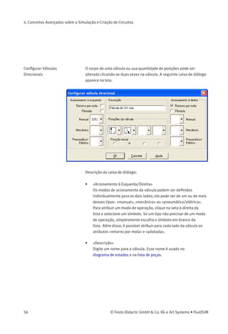 4. Conceitos Avançados sobre a Simulação e Criação de Circuitos
Alinhar Objetos Para alinhar objetos, selecione-os primeiro e depois clique no ícone
ou no respectivo item do menu Editar Alinhar . O objeto
de referência é sempre aquele que estiver mais próximo do destino
desejado. Se, por exemplo, vários componentes devem ser alinhados à
esquerda, todos objetos, com exceção de um, serão movimentados para
esquerda para se alinharem com o objeto mais à esquerda. Observe que
os componentes pneumáticos e elétricos estão sujeito à regra de que
suas conexões devem permanecer na grade. Sendo assim, nem sempre
um alinhamento coincide com as linhas do símbolo.
Rotação Você pode girar componentes selecionados a 90°, 180° ou 270°. Há
um pequeno atalho para fazer a rotação de um único componente
em etapas de 90° : pressione a tecla Ctrl e clique duas vezes no
componente.
Deletar Linhas Se somente uma conexão de componente estiver selecionada, suas
linhas conectadas (mas não selecionadas) podem ser deletadas
usando Editar Deletar ou pressionando a tecla Del . Essa é uma forma
alternativa de deletar linhas.
© Festo Didactic GmbH & Co. KG e Art Systems • FluidSIM 55
 