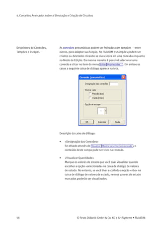 4. Conceitos Avançados sobre a Simulação e Criação de Circuitos
• «Corpo da Válvula»
Uma válvula conﬁgurável tem no máximo quatro posições. É
possível escolher individualmente para cada uma das posições um
elemento de corpo de válvula. Para atribuir tal elemento, clique na
seta à direita da lista e selecione um símbolo. Se uma posição não
precisar de nenhum elemento, simplesmente selecione o símbolo
em branco da lista.
• «Posição Inicial»
Este botão deﬁne a posição inicial da válvula (também denominada
de posição normal ou posição neutra), que é a posição na qual
a válvula não passou por nenhuma operação. Observe que essa
atribuição só é desenvolvida se ela não entrar em contradição
ﬁsicamente com uma atribuição retorno por mola que tenha sido
deﬁnida anteriormente.
Conﬁgurar Tipo de Linha O tipo de cada linha pode ser alterado de linha padrão «linha principal»
para linha especial «linha de controle». No Modo de Edição, ao clicar
duas vezes em uma linha ou selecionar a linha e escolher o item do
menu Editar Propriedades... , aparece uma caixa de diálogo na qual
você pode conﬁgurar o tipo de linha. Uma linha de controle aparece
tracejada. Observe que—fora a aparência diferente—uma mudança no
tipo de linha não tem nenhum impacto na respectiva simulação.
© Festo Didactic GmbH & Co. KG e Art Systems • FluidSIM 57
 
