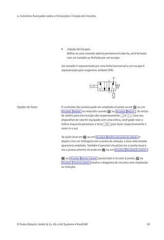 4. Conceitos Avançados sobre a Simulação e Criação de Circuitos
Descritores de Conexões,
Tampões e Escapes
As conexões pneumáticas podem ser fechadas com tampões —entre
outros, para adaptar sua função. No FluidSIM os tampões podem ser
criados ou deletados clicando-se duas vezes em uma conexão enquanto
no Modo de Edição. Da mesma maneira é possível selecionar uma
conexão e clicar no item do menu Editar Propriedades... . Em ambos os
casos a seguinte caixa de diálogo aparece na tela.
Descrição da caixa de diálogo:
• «Designação das Conexões»
Se ativado através de Visualizar Mostrar descritores da conexão , o
conteúdo deste campo pode ser visto na conexão.
• «Visualizar Quantidade»
Marque os valores de estado que você quer visualizar quando
escolher a opção «selecionada» na caixa de diálogo de valores
de estado. No entanto, se você tiver escolhido a opção «não» na
caixa de diálogo de valores de estado, nem os valores de estado
marcados poderão ser visualizados.
58 © Festo Didactic GmbH & Co. KG e Art Systems • FluidSIM
 