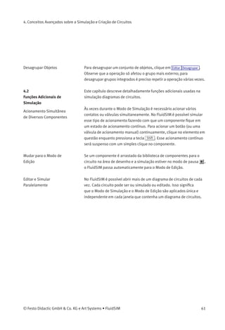 4. Conceitos Avançados sobre a Simulação e Criação de Circuitos
Grade de Fundo A grade de fundo aparece quando se clica em . Clicando em Opções
Grade... , aparece uma caixa de diálogo que permite que você selecione
um tipo de grade e a resolução da linha.
Descrição da caixa de diálogo:
• «Largura»
A largura da grade deﬁne a distância entre as linhas da grade. Você
pode escolher entre «grande», «média» ou «pequena».
• «Estilo»
Há três tipos de grade para escolher de «ponto», «cruz» ou «linha».
• «Exibir Grade»
Esta seleção exibe ou oculta a grade de fundo.
Agrupar Objetos Para fazer com que objetos façam parte de um único grupo, selecione-
os e clique em Editar Agrupar . É possível integrar um grupo a outro. Os
objetos de um grupo só podem ser selecionados, movidos, deletados
ou copiados todos de uma vez só. No entanto, as propriedades do
componente podem ser editadas individualmente, como sempre,
clicando-se duas vezes no objeto ou escolhendo o respectivo item no
menu de contexto do componente.
60 © Festo Didactic GmbH & Co. KG e Art Systems • FluidSIM
 