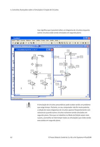 4. Conceitos Avançados sobre a Simulação e Criação de Circuitos
Desagrupar Objetos Para desagrupar um conjunto de objetos, clique em Editar Desagrupar .
Observe que a operação só afetou o grupo mais externo; para
desagrupar grupos integrados é preciso repetir a operação várias vezes.
4.2
Funções Adicionais de
Simulação
Este capítulo descreve detalhadamente funções adicionais usadas na
simulação diagramas de circuitos.
Acionamento Simultâneo
de Diversos Componentes
Às vezes durante o Modo de Simulação é necessário acionar vários
contatos ou válvulas simultaneamente. No FluidSIM é possível simular
esse tipo de acionamento fazendo com que um componente ﬁque em
um estado de acionamento contínuo. Para acionar um botão (ou uma
válvula de acionamento manual) continuamente, clique no elemento em
questão enquanto pressiona a tecla Shift . Esse acionamento contínuo
será suspenso com um simples clique no componente.
Mudar para o Modo de
Edição
Se um componente é arrastado da biblioteca de componentes para o
circuito na área de desenho e a simulação estiver no modo de pausa ,
o FluidSIM passa automaticamente para o Modo de Edição.
Editar e Simular
Paralelamente
No FluidSIM é possível abrir mais de um diagrama de circuitos de cada
vez. Cada circuito pode ser ou simulado ou editado. Isso signiﬁca
que o Modo de Simulação e o Modo de Edição são aplicados única e
independente em cada janela que contenha um diagrama de circuitos.
© Festo Didactic GmbH & Co. KG e Art Systems • FluidSIM 61
 