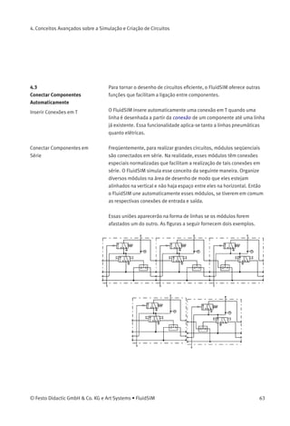 4. Conceitos Avançados sobre a Simulação e Criação de Circuitos
Isso signiﬁca que é possível editar um diagrama de circuitos enquanto
outros circuitos estão sendo simulados em segundo plano:
A simulação de circuitos pneumáticos pode acabar sendo um problema
que exige tempo. Portanto, se seu computador não for muito potente,
a edição de novos diagramas de circuitos aparece freqüentemente com
solavancos quando outros circuitos estiverem sendo simulados em
segundo plano. Para que os trabalhos no Modo de Edição sejam mais
suaves, aconselha-se interromper todas as simulações que estão sendo
executadas em segundo plano.
62 © Festo Didactic GmbH & Co. KG e Art Systems • FluidSIM
 