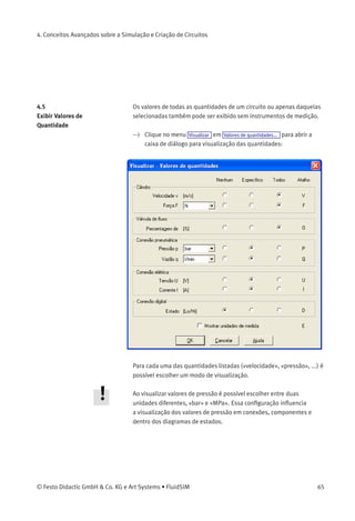 4. Conceitos Avançados sobre a Simulação e Criação de Circuitos
Esse conceito de ligação automática de componentes não se aplica
apenas a módulos seqüenciais; de fato, a ligação automática de compo-
nentes ocorre sempre que conexões do mesmo tipo se sobrepuserem.
O FluidSIM só criará uma união se a simulação for iniciada ou se
o diagrama de circuitos passar por uma veriﬁcação superﬁcial (ver
capítulo 4.7).
4.4
Numeração de Circuitos de
Corrente e Tabela de
Elementos...
A criação automática de circuitos de corrente simpliﬁca a identiﬁcação
de contatos e relés durante a criação de circuitos elétricos. Além de criar
tabelas de elementos de comutação, o FluidSIM faz com que seja fácil
entender qual contato é controlado por qual relé. Para que a numeração
automática funcione satisfatoriamente, é preciso levar em consideração
os seguintes aspectos.
• O circuito de corrente +24V deve ser a linha superior horizontal.
• O circuito de corrente 0V deve ser a linha inferior horizontal.
• Os contatos elétricos NA/NF/comutadores devem estar posiciona-
dos acima dos relés.
• Os relés devem ﬁcar próximos ao circuito de corrente 0V inferior.
• Todas as conexões de um circuito de corrente vertical devem estar
alinhadas.
• As distâncias horizontais entre os circuitos devem ser iguais e
razoáveis.
Se você não estiver inteiramente satisfeito com a numeração automáti-
ca ou com as posições de contatos identiﬁcadas, na maioria dos casos
um ajuste manual de algumas linhas ou de alguns componentes poderá
produzir o layout desejado. Se dois circuitos elétricos separados causar
uma numeração desfavorável, experimente aumentar a distância entre
esses circuitos.
A numeração automática de circuitos de corrente pode ser ativada ou
desativada através de Visualizar
/ Mostrar numeração de circuitos de corrente e tabela de elementos de comutação .
64 © Festo Didactic GmbH & Co. KG e Art Systems • FluidSIM
 