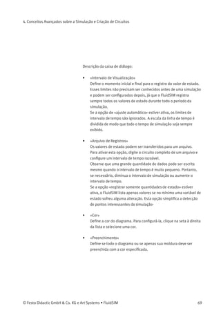 4. Conceitos Avançados sobre a Simulação e Criação de Circuitos
4.6
Exibir Diagramas de
Estado
O diagrama de estado registra as quantidades de estado dos compo-
nentes importantes e representa-as graﬁcamente.
Observe que diversos diagramas de estados podem ser utilizados no
mesmo circuito; no entanto, diversos componentes também podem
compartilhar o mesmo diagrama de estados. Para adicionar um
componente, posicione-o em cima do diagrama de estados. Se um
componente for posicionado pela segunda vez no diagrama, ele será
removido.
> No Modo de Edição, clique em Editar Propriedades... .
A seguinte caixa de diálogo aparece na tela:
68 © Festo Didactic GmbH & Co. KG e Art Systems • FluidSIM
 