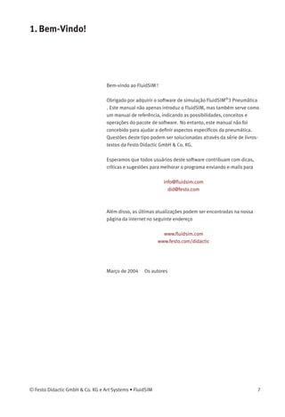 1. Bem-Vindo!
Bem-vindo ao FluidSIM !
Obrigado por adquirir o software de simulação FluidSIM®
3 Pneumática
. Este manual não apenas introduz o FluidSIM, mas também serve como
um manual de referência, indicando as possibilidades, conceitos e
operações do pacote de software. No entanto, este manual não foi
concebido para ajudar a deﬁnir aspectos especíﬁcos da pneumática.
Questões deste tipo podem ser solucionadas através da série de livros-
textos da Festo Didactic GmbH & Co. KG.
Esperamos que todos usuários deste software contribuam com dicas,
críticas e sugestões para melhorar o programa enviando e-mails para
info@ﬂuidsim.com
did@festo.com
Além disso, as últimas atualizações podem ser encontradas na nossa
página da internet no seguinte endereço
www.ﬂuidsim.com
www.festo.com/didactic
Março de 2004 Os autores
© Festo Didactic GmbH & Co. KG e Art Systems • FluidSIM 7
 