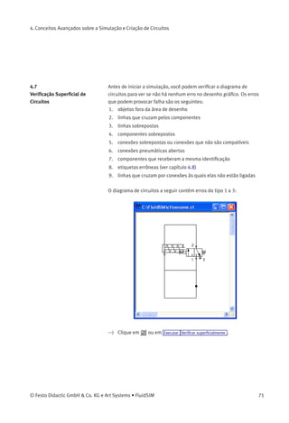 4. Conceitos Avançados sobre a Simulação e Criação de Circuitos
• «Camada»
Conﬁgura as camadas do diagrama. Para conﬁgurá-las, clique na
seta à direita da lista e selecione uma camada.
Dependendo das camadas de desenho, o diagrama pode ﬁcar
invisível ou impossível de ser selecionado. Nesse caso as
camadas de desenho precisam ser ativadas através de Visualizar
Camadas... antes de modiﬁcar o diagrama.
As quantidades de estado dos seguintes componentes podem ser
registradas e visualizadas no diagrama de estados:
Componente Estado
Cilindro Posição
Válvula direcional Posição
Manômetro Pressão
Válvula de pressão ou comutadora Estado
Contato Estado
70 © Festo Didactic GmbH & Co. KG e Art Systems • FluidSIM
 