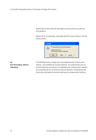 4. Conceitos Avançados sobre a Simulação e Criação de Circuitos
4.7
Veriﬁcação Superﬁcial de
Circuitos
Antes de iniciar a simulação, você podem veriﬁcar o diagrama de
circuitos para ver se não há nenhum erro no desenho gráﬁco. Os erros
que podem provocar falha são os seguintes:
1. objetos fora da área de desenho
2. linhas que cruzam pelos componentes
3. linhas sobrepostas
4. componentes sobrepostos
5. conexões sobrepostas ou conexões que não são compatíveis
6. conexões pneumáticas abertas
7. componentes que receberam a mesma identiﬁcação
8. etiquetas errôneas (ver capítulo 4.8)
9. linhas que cruzam por conexões às quais elas não estão ligadas
O diagrama de circuitos a seguir contém erros do tipo 1 a 3:
> Clique em ou em Executar Veriﬁcar superﬁcialmente .
© Festo Didactic GmbH & Co. KG e Art Systems • FluidSIM 71
 