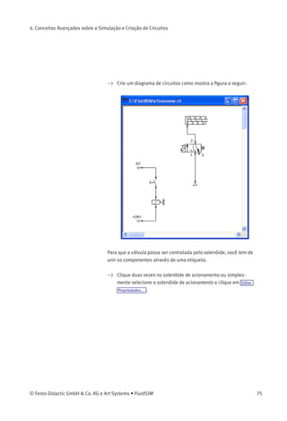 4. Conceitos Avançados sobre a Simulação e Criação de Circuitos
Uma etiqueta tem um nome especíﬁco e pode ser atribuída a um
componente. Se dois componentes tiverem etiquetas com o mesmo
nome eles serão unidos, mesmo que não haja nenhuma linha aparente
visível entre eles.
O processo de inclusão de uma etiqueta acontece em uma caixa de
diálogo que pode ser aberta clicando-se duas vezes no componente
desejado ou selecionando-se o componente e depois clicando em Editar
Propriedades... . As etiquetas podem ser posicionadas à esquerda e à
direita de uma válvula de acionamento elétrico clicando-se duas vezes
no lado em questão, em vez de clicar no meio do componente.
O exemplo a seguir explica como utilizar as etiquetas FluidSIM.
> Ative o Modo de Edição clicando em ou em Executar Interromper .
74 © Festo Didactic GmbH & Co. KG e Art Systems • FluidSIM
 