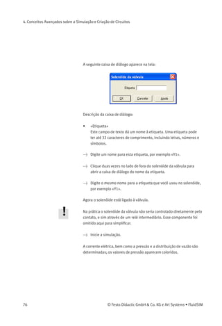4. Conceitos Avançados sobre a Simulação e Criação de Circuitos
> Crie um diagrama de circuitos como mostra a ﬁgura a seguir:
Para que a válvula possa ser controlada pelo solenóide, você tem de
unir os componentes através de uma etiqueta.
> Clique duas vezes no solenóide de acionamento ou simples-
mente selecione o solenóide de acionamento e clique em Editar
Propriedades... .
© Festo Didactic GmbH & Co. KG e Art Systems • FluidSIM 75
 
