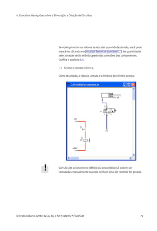 4. Conceitos Avançados sobre a Simulação e Criação de Circuitos
A seguinte caixa de diálogo aparece na tela:
Descrição da caixa de diálogo:
• «Etiqueta»
Este campo de texto dá um nome à etiqueta. Uma etiqueta pode
ter até 32 caracteres de comprimento, incluindo letras, números e
símbolos.
> Digite um nome para esta etiqueta, por exemplo «Y1».
> Clique duas vezes no lado de fora do solenóide da válvula para
abrir a caixa de diálogo do nome da etiqueta.
> Digite o mesmo nome para a etiqueta que você usou no solenóide,
por exemplo «Y1».
Agora o solenóide está ligado à válvula.
Na prática o solenóide da válvula não seria controlado diretamente pelo
contato, e sim através de um relé intermediário. Esse componente foi
omitido aqui para simpliﬁcar.
> Inicie a simulação.
A corrente elétrica, bem como a pressão e a distribuição de vazão são
determinadas; os valores de pressão aparecem coloridos.
76 © Festo Didactic GmbH & Co. KG e Art Systems • FluidSIM
 