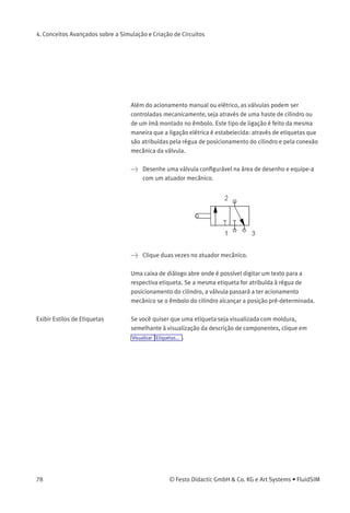 4. Conceitos Avançados sobre a Simulação e Criação de Circuitos
Se você quiser ter os valores exatos das quantidades à mão, você pode
marcá-los clicando em Visualizar Valores de quantidades... . As quantidades
selecionadas serão exibidas perto das conexões dos componentes.
Conﬁra o capítulo 4.5.
> Acione o contato elétrico.
Como resultado, a válvula comuta e o êmbolo do cilindro avança:
Válvulas de acionamento elétrico ou pneumático só podem ser
comutadas manualmente quando nenhum sinal de controle for gerado.
© Festo Didactic GmbH & Co. KG e Art Systems • FluidSIM 77
 
