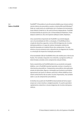 1. Bem-Vindo!
1.1
Sobre o FluidSIM
FluidSIM®
3 Pneumática é uma ferramenta didática que simula conheci-
mentos básicos de pneumática usando o sistema Microsoft Windows®
.
Pode ser usada tanto em combinação com o hardware de treinamento
Festo Didactic GmbH & Co. KG como de forma independente. FluidSIM
foi desenvolvido em parceria com a Universidade de Paderborn, Festo
Didactic GmbH & Co. KG e Art Systems Software GmbH, Paderborn.
Uma característica importante do FluidSIM é sua estreita ligação
com a funcionalidade do CAD e a simulação. O FluidSIM permite a
criação de desenhos segundo a norma DIN de diagramas de circuitos
eletropneumáticos e é capaz de realizar simulações realistas do
desenho baseadas em modelos físicos dos componentes. Ou seja,
elimina a lacuna existente entre o desenho de um diagrama de circuitos
e a simulação da respectiva instalação pneumática.
A funcionalidade CAD do FluidSIM foi feita sob medida para a técnica de
ﬂuidos. Por exemplo, Enquanto cria o desenho, o programa veriﬁca se
determinadas conexões entre componentes são permitidas.
Outra característica do FluidSIM advém de sua excelente concepção
didática: com o FluidSIM é possível aprender, ensinar e visualizar co-
nhecimentos pneumáticos. Componentes pneumáticos são explicados
através de descrições, ﬁguras e animações que ilustram os princípios
operacionais aos quais se referem; exercícios e ﬁlmes didáticos trans-
mitem conhecimento não só sobre circuitos importantes, mas também
sobre o uso de componentes pneumáticos.
A interface do usuário do FluidSIM foi desenvolvida de forma especi-
al para ser o mais intuitiva e amigável possível. O usuário aprenderá
rapidamente a desenhar e simular diagramas de circuitos eletropneu-
máticos.
8 © Festo Didactic GmbH & Co. KG e Art Systems • FluidSIM
 