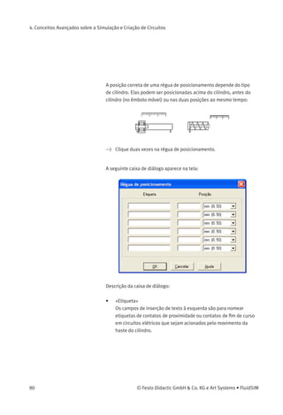 4. Conceitos Avançados sobre a Simulação e Criação de Circuitos
A seguinte caixa de diálogo aparece na tela:
Na caixa de diálogo de cada etiqueta do circuito é possível deﬁnir seu
estilo, com ou sem moldura.
4.9
Acionar Contatos
Este capítulo descreve como fazer para acionar contatos através de
cilindros, relés, pressão ou outros contatos.
Contatos em Cilindros Contatos de ﬁm de curso, contatos de proximidade e válvulas de
acionamento mecânico podem ser ativados pelo êmbolo do cilindro.
Portanto, é necessário usar uma régua de posicionamento no cilindro
para posicionar os contatos corretamente:
> Arraste um cilindro e uma régua de posicionamento até a
área de desenho.
> Arraste a régua de posicionamento até perto do cilindro.
Ao soltar a régua de posicionamento perto do cilindro, ela automatica-
mente se encaixa na posição correta. Movimente levemente o cilindro
e a régua de posicionamento movimenta-se com ele. Se você mover o
cilindro a mais do que um centímetro de distância, a conexão entre a
régua de posicionamento e o cilindro é interrompida e a régua de posici-
onamento não o acompanha mais.
© Festo Didactic GmbH & Co. KG e Art Systems • FluidSIM 79
 