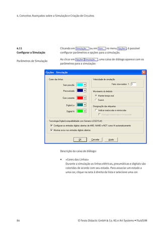 4. Conceitos Avançados sobre a Simulação e Criação de Circuitos
Isso signiﬁca que não há nenhum símbolo especial para esses contatos
na biblioteca de componentes FluidSIM. Em vez disso, é possível utilizar
os símbolos para contatos simples:
4.10
Componentes Ajustáveis
Determinados componentes têm parâmetros que podem ser ajustados
no Modo de Edição. Alguns desses componentes já foram mencionados
nos capítulos anteriores. A tabela a seguir oferece uma visão geral
completa:
Componente Parâmetro ajustável
Vacuostato ajustável Pressão nominal
Unidade de conservação Pressão de trabalho
Pressostato Pressão de comutação
Alimentação de ar comprimido Pressão de trabalho
Contador (elétrico) Contagem de pulsos
Contador (pneumático) Contagem de pulsos
Cilindro Identiﬁcador, máx. curso,
posição do êmbolo,
área do êmbolo,
área do anel do êmbolo
Relé com retardo Tempo de retardo
Pressostato diferencial Pressão diferencial
Régua de posicionamento Posições do contato
Válvula reguladora de ﬂuxo unidirecional Percentagem de abertura
Válvula de pressão Pressão de trabalho
Válvula temporizadora Percentagem de abertura
A caixa de diálogo para ajustar esses parâmetros pode ser aberta com
um duplo clique ou através de Editar Propriedades... .
© Festo Didactic GmbH & Co. KG e Art Systems • FluidSIM 83
 