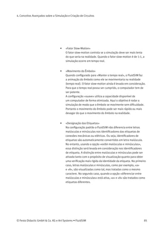 4. Conceitos Avançados sobre a Simulação e Criação de Circuitos
4.11
Conﬁgurar a Simulação
Clicando em Simulação... ou em Som... no menu Opções , é possível
conﬁgurar parâmetros e opções para a simulação.
Parâmetros de Simulação
Ao clicar em Opções Simulação... , uma caixa de diálogo aparece com os
parâmetros para a simulação:
Descrição da caixa de diálogo:
• «Cores das Linhas»
Durante a simulação as linhas elétricas, pneumáticas e digitais são
coloridas de acordo com seu estado. Para associar um estado a
uma cor, clique na seta à direita da lista e selecione uma cor.
84 © Festo Didactic GmbH & Co. KG e Art Systems • FluidSIM
 