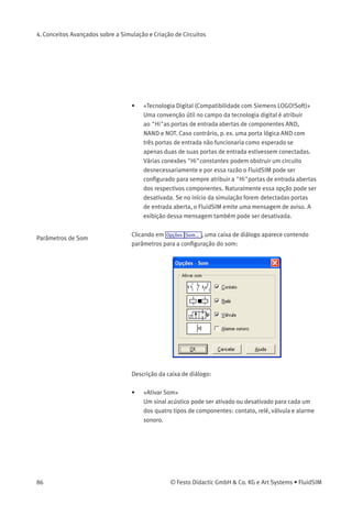 4. Conceitos Avançados sobre a Simulação e Criação de Circuitos
• «Fator Slow-Motion»
O fator slow-motion controla se a simulação deve ser mais lenta
do que seria na realidade. Quando o fator slow-motion é de 1:1, a
simulação ocorre em tempo real.
• «Movimento do Êmbolo»
Quando conﬁgurado para «Manter o tempo real», o FluidSIM faz
a animação do êmbolo como ele se movimentaria na realidade
(tempo real). O fator slow-motion ainda é levado em consideração.
Para que o tempo real possa ser cumprido, o computador tem de
ser potente.
A conﬁguração «suave» utiliza a capacidade disponível de
um computador de forma otimizada. Aqui o objetivo é rodar a
simulação de modo que o êmbolo se movimente sem diﬁculdade.
Portanto o movimento do êmbolo pode ser mais rápido ou mais
devagar do que o movimento do êmbolo na realidade.
• «Designação das Etiquetas»
Na conﬁguração padrão o FluidSIM não diferencia entre letras
maiúsculas e minúsculas nos identiﬁcadores das etiquetas de
conexões mecânicas ou elétricas. Ou seja, identiﬁcadores de
etiquetas são automaticamente convertidos em letra maiúscula.
No entanto, usando a opção «exibir maiúsculas e minúsculas»,
essa distinção será levada em consideração nos identiﬁcadores
de etiqueta. A distinção entre maiúsculas e minúsculas pode ser
ativada tanto com o propósito de visualização quanto para obter
uma veriﬁcação mais rígida da identidade da etiqueta. No primeiro
caso, letras maiúsculas e minúsculas, como por exemplo, «a»
e «A», são visualizadas como tal, mas tratadas como o mesmo
caractere. No segundo caso, quando a opção «diferenciar entre
maiúsculas e minúsculas» está ativa, «a» e «A» são tratados como
etiquetas diferentes.
© Festo Didactic GmbH & Co. KG e Art Systems • FluidSIM 85
 