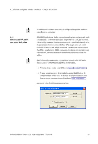 4. Conceitos Avançados sobre a Simulação e Criação de Circuitos
• «Tecnologia Digital (Compatibilidade com Siemens LOGO!Soft)»
Uma convenção útil no campo da tecnologia digital é atribuir
ao "Hi"as portas de entrada abertas de componentes AND,
NAND e NOT. Caso contrário, p. ex. uma porta lógica AND com
três portas de entrada não funcionaria como esperado se
apenas duas de suas portas de entrada estivessem conectadas.
Várias conexões "Hi"constantes podem obstruir um circuito
desnecessariamente e por essa razão o FluidSIM pode ser
conﬁgurado para sempre atribuir a "Hi"portas de entrada abertas
dos respectivos componentes. Naturalmente essa opção pode ser
desativada. Se no início da simulação forem detectadas portas
de entrada aberta, o FluidSIM emite uma mensagem de aviso. A
exibição dessa mensagem também pode ser desativada.
Parâmetros de Som
Clicando em Opções Som... , uma caixa de diálogo aparece contendo
parâmetros para a conﬁguração do som:
Descrição da caixa de diálogo:
• «Ativar Som»
Um sinal acústico pode ser ativado ou desativado para cada um
dos quatro tipos de componentes: contato, relé, válvula e alarme
sonoro.
86 © Festo Didactic GmbH & Co. KG e Art Systems • FluidSIM
 