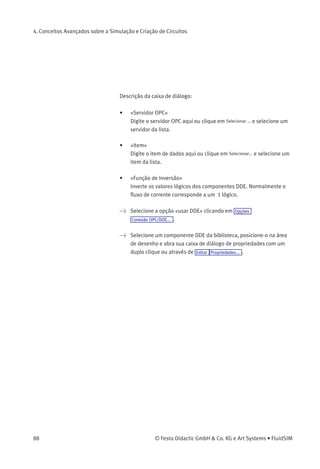 4. Conceitos Avançados sobre a Simulação e Criação de Circuitos
Se não houver hardware para som, as conﬁgurações podem ser feitas
mas não serão aplicadas.
4.12
Comunicação OPC e DDE
com outras Aplicações
O FluidSIM pode trocar dados com outras aplicações; portanto, ele pode
ser acoplado a controladores lógicos programáveis, CLPs, por exemplo.
Pré-requisito para esse tipo de acoplamento é a habilidade da aplicação
do parceiro em fornecer uma «interface OPC» e agir como um assim
chamado «cliente DDE», respectivamente. De dentro de um circuito do
FluidSIM o acoplamento DDE é executado através de dois componentes
elétricos DDE, sendo que cada um deles fornece oito entradas e oito
saídas.
Mais informações e exemplos a respeito da comunicação DDE estão
disponíveis no CD-ROM do FluidSIM no diretório DDE.
> Primeiro ative a opção «usar OPC» em Opções Conexão OPC/DDE... .
> Arraste um componente de entrada (ou saída) da biblioteca de
componentes e abra a caixa de diálogo de propriedades clicando
duas vezes no componente ou clicando em Editar Propriedades... .
A seguinte caixa de diálogo aparece na tela:
© Festo Didactic GmbH & Co. KG e Art Systems • FluidSIM 87
 