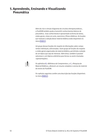 4. Conceitos Avançados sobre a Simulação e Criação de Circuitos
• «Modo DDE»
Escolha esta opção se quiser que o FluidSIM seja acoplado a outras
aplicações via DDE.
• «Servidor»
Deﬁne o nome com o qual o FluidSIM fará o logon na aplicação do
parceiro. Conforme o caso, esse nome precisa ser mencionado à
aplicação do parceiro como sendo o nome do servidor.
• «Tópico»
Um tópico é necessário para que haja concordância com uma
etiqueta comum para a troca de dados. Conforme o caso, o tópico
precisa ser mencionado à aplicação do parceiro.
• «Modo de Endereçamento FPC»
Esta opção deve ser marcada se o FluidSIM estiver acoplado a uma
aplicação que também forneça suporte de endereçamento FPC.
O uso da interface OPC/DDE será introduzido no capítulo 4.12.
© Festo Didactic GmbH & Co. KG e Art Systems • FluidSIM 91
 