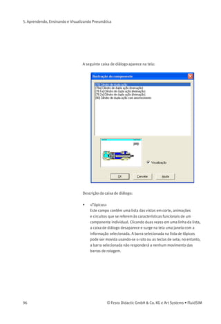 5. Aprendendo, Ensinando e Visualizando Pneumática
A seguinte fotograﬁa aparece na tela:
Se um componente não puder existir individualmente em um sistema
real, o FluidSIM mostra uma fotograﬁa do grupo de montagem ao qual
o componente em questão pertence. Alguns exemplos desse tipo de
componente são os indicadores luminosos, relés, contatos e a fonte de
alimentação de elétrica.
Componentes que não existem na realidade simplesmente não
têm fotograﬁa. Alguns exemplos são a caixa de texto e a régua de
posicionamento.
Ilustrações de
Componentes
As ilustrações de componentes oferecem informações úteis sobre uma
função do componente. Podem incluir tanto uma vista em corte do
componente como também ilustrações sobre o uso do componente
dentro de um diagrama de circuitos. É possível ver a animação das
vistas em cortes de vários componentes como um desenho animado.
> Selecione um cilindroe clique em Ilustração do componente no menu
Didática .
© Festo Didactic GmbH & Co. KG e Art Systems • FluidSIM 95
 