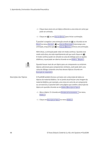 5. Aprendendo, Ensinando e Visualizando Pneumática
• «Visualização»
Quando a opção «visualização de conteúdo» estiver ativa, a ﬁgura
que pertence ao tópico selecionado aparece embaixo da lista de
tópicos.
> Clique na linha que corresponde ao tópico
[78] cilindro de dupla ação .
A seguinte imagem aparece na tela:
Freqüentemente ﬁca mais fácil entender a natureza funcional de um
componente quando seu comportamento é visualizado através de uma
animação. Por isso vários componentes possuem diferentes vistas em
corte que mostram o componente em diferentes estados. As vistas em
corte podem ser animadas usando desenhos quadro-a-quadro.
> Selecione uma válvula de escape rápidoe clique em
Ilustração do componente no menu Didática .
© Festo Didactic GmbH & Co. KG e Art Systems • FluidSIM 97
 