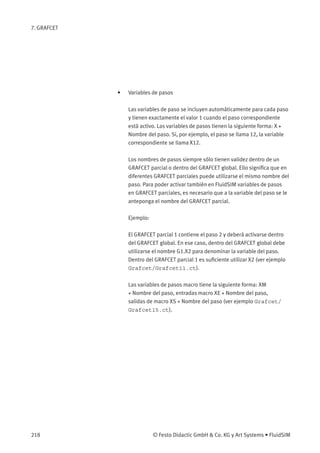 7. GRAFCET
• Variables de pasos
Las variables de paso se incluyen automáticamente para cada paso
y tienen exactamente el valor 1 cuando el paso correspondiente
está activo. Las variables de pasos tienen la siguiente forma: X +
Nombre del paso. Si, por ejemplo, el paso se llama 12, la variable
correspondiente se llama X12.
Los nombres de pasos siempre sólo tienen validez dentro de un
GRAFCET parcial o dentro del GRAFCET global. Ello signiﬁca que en
diferentes GRAFCET parciales puede utilizarse el mismo nombre del
paso. Para poder activar también en FluidSIM variables de pasos
en GRAFCET parciales, es necesario que a la variable del paso se le
anteponga el nombre del GRAFCET parcial.
Ejemplo:
El GRAFCET parcial 1 contiene el paso 2 y deberá activarse dentro
del GRAFCET global. En ese caso, dentro del GRAFCET global debe
utilizarse el nombre G1.X2 para denominar la variable del paso.
Dentro del GRAFCET parcial 1 es suﬁciente utilizar X2 (ver ejemplo
Grafcet/Grafcet11.ct).
Las variables de pasos macro tiene la siguiente forma: XM
+ Nombre del paso, entradas macro XE + Nombre del paso,
salidas de macro XS + Nombre del paso (ver ejemplo Grafcet/
Grafcet15.ct).
218 © Festo Didactic GmbH & Co. KG y Art Systems • FluidSIM
 