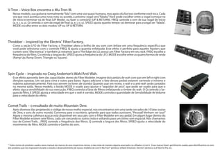 Comet Trails – o resultado de muito Mountain Dew.
Após diversos dias projetando o código de nosso molho especial, nos encontramos em uma tarde cercados de 10 latas vazias
de Dew, e sons de outro mundo. Corremos para o escritório, gritando para que todos ouvissem, “Pessoal! Venham ver isso!”
Agora a mesma cafeína e açucar está disponível em seus pés com o Filter Modeler em seu pedal. Em algum lugar dentro do
Filter Modeler existem sete filtros, cada um cercando os outros indo e voltando para um ótimo som espacial. Nós chamamos
isso de Comet Trails…FREQ controla a frequência dos filtros. Q controla a largura dos filtros. SPEED ajusta a velocidade do
movimento do filtro. MODE controla o Ganho do som.
Spin Cycle – inspirado no Craig Anderton’s Wah/Anti-Wah.
Esse efeito aproveita bem das capacidades stereo do Filter Modeler. Imagine dois pedais de wah com pan em left e right com
direções opostas. Um vai para cima e outro para baixo. Agora adicione o fato desses pedais estarem varrendo o mínimo e
máximo automaticamente. Para isso servem os fones de ouvido! Quando usar em mono, o wah e o anti-wah serão juntados
na mesma saída. Nesse modelo, o botão MODE é usado para ajustar o “seguidor de pico”, que pode ser usado para que o
efeito siga a sensibilidade de sua execução. FREQ controla a faixa de filtros enfatizando o timbre do wah. O Q controla a lar-
gura do filtro. E SPEED ajusta a velocidade em que o wah é varrido. MODE controla a quantidade de Sensibilidade de Volume
para a velocidade do efeito.
Throbber – inspired by the Electrix®
Filter Factory.
Como a seção LFO do Filter Factory, o Throbber altera o brilho de seu som com ênfase em uma frequência específica que
você pode selecionar com o controle FREQ. Q ajusta a quantia enfatizada. Esse efeito é perfeito para aqueles hipsters que
curtem sons“Electronica”, e também já notamos que o The Edge do U2 possui um Filter Factory em seu rack. FREQ escolhe a
frequência do filtro. Q controla a largura do. SPEED ajusta a frequência do LFO. MODE escolhe entre as quatro formas de onda
(Ramp Up, Ramp Down, Triangle ou Square).
V-Tron – Voice Box encontra o Mu-Tron III.
Nesse modelo, sua guitarra normalmente“fala”com uma voz quase humana, mas agora ela faz isso conforme você toca. Cada
vez que você acentua uma nova nota ou acorde, a próxima vogal será“falada.”Você pode escolher entre a vogal começar na
de início e terminar na de final (UP Mode), ou fazer o contrário (UP & RETURN). FREQ controla o som de sua vogal de início
(a, e, i, o, u). Q controla o som da vogal de final (a, e, i, o, u). SPEED ajusta quanto tempo vai demorar para a vogal ser“falada”.
MODE escolhe entre os dois modos: UP ou UP & RETURN.
* Todos nomes de produtos usados nesse manual são marcas de seus respectivos donos, e não estão de maneira alguma associados ou afiliados à Line 6. Essas marcas foram gentilmente usadas para identificarmos os sons
dos produtos que nos inspiraram durante o estudo e desenvolvimento de nossos modelos da Line 6’. Mu-Tron® pertence à Mark Simonsen. Electrix® pertence à of Electrix Pro, Inc.
+
 