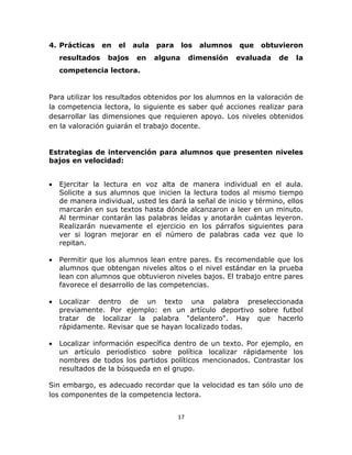  
 
17 
 
4. Prácticas en el aula para los alumnos que obtuvieron
resultados bajos en alguna dimensión evaluada de la
competencia lectora.
Para utilizar los resultados obtenidos por los alumnos en la valoración de
la competencia lectora, lo siguiente es saber qué acciones realizar para
desarrollar las dimensiones que requieren apoyo. Los niveles obtenidos
en la valoración guiarán el trabajo docente.
Estrategias de intervención para alumnos que presenten niveles
bajos en velocidad:
• Ejercitar la lectura en voz alta de manera individual en el aula.
Solicite a sus alumnos que inicien la lectura todos al mismo tiempo
de manera individual, usted les dará la señal de inicio y término, ellos
marcarán en sus textos hasta dónde alcanzaron a leer en un minuto.
Al terminar contarán las palabras leídas y anotarán cuántas leyeron.
Realizarán nuevamente el ejercicio en los párrafos siguientes para
ver si logran mejorar en el número de palabras cada vez que lo
repitan.
• Permitir que los alumnos lean entre pares. Es recomendable que los
alumnos que obtengan niveles altos o el nivel estándar en la prueba
lean con alumnos que obtuvieron niveles bajos. El trabajo entre pares
favorece el desarrollo de las competencias.
• Localizar dentro de un texto una palabra preseleccionada
previamente. Por ejemplo: en un artículo deportivo sobre futbol
tratar de localizar la palabra "delantero". Hay que hacerlo
rápidamente. Revisar que se hayan localizado todas.
• Localizar información específica dentro de un texto. Por ejemplo, en
un artículo periodístico sobre política localizar rápidamente los
nombres de todos los partidos políticos mencionados. Contrastar los
resultados de la búsqueda en el grupo.
Sin embargo, es adecuado recordar que la velocidad es tan sólo uno de
los componentes de la competencia lectora.
 