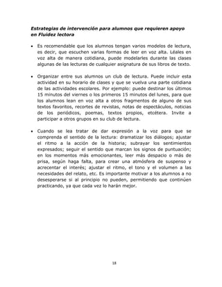  
 
18 
 
Estrategias de intervención para alumnos que requieren apoyo
en Fluidez lectora
• Es recomendable que los alumnos tengan varios modelos de lectura,
es decir, que escuchen varias formas de leer en voz alta. Léales en
voz alta de manera cotidiana, puede modelarles durante las clases
algunas de las lecturas de cualquier asignatura de sus libros de texto.
• Organizar entre sus alumnos un club de lectura. Puede incluir esta
actividad en su horario de clases y que se vuelva una parte cotidiana
de las actividades escolares. Por ejemplo: puede destinar los últimos
15 minutos del viernes o los primeros 15 minutos del lunes, para que
los alumnos lean en voz alta a otros fragmentos de alguno de sus
textos favoritos, recortes de revistas, notas de espectáculos, noticias
de los periódicos, poemas, textos propios, etcétera. Invite a
participar a otros grupos en su club de lectura.
• Cuando se lea tratar de dar expresión a la voz para que se
comprenda el sentido de la lectura: dramatizar los diálogos; ajustar
el ritmo a la acción de la historia; subrayar los sentimientos
expresados; seguir el sentido que marcan los signos de puntuación;
en los momentos más emocionantes, leer más despacio o más de
prisa, según haga falta, para crear una atmósfera de suspenso y
acrecentar el interés; ajustar el ritmo, el tono y el volumen a las
necesidades del relato, etc. Es importante motivar a los alumnos a no
desesperarse si al principio no pueden, permitiendo que continúen
practicando, ya que cada vez lo harán mejor.
 