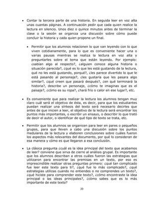  
 
20 
 
• Contar la tercera parte de una historia. En seguida leer en voz alta
unas cuantas páginas. A continuación pedir que cada quien realice la
lectura en silencio. Unos diez o quince minutos antes de terminar la
clase o la sesión se organiza una discusión sobre cómo puede
concluir la historia y cada quien propone un final.
• Permitir que los alumnos relacionen lo que van leyendo con lo que
viven cotidianamente, para lo que es conveniente hacer una o
varias pausas mientras se realiza la lectura en voz alta y
preguntarles sobre el tema que están leyendo. Por ejemplo:
¿sabían algo al respecto?, ¿alguien conoce alguna historia o
situación parecida?, ¿qué es lo que les está gustando de la lectura,
qué no les está gustando, porqué?, ¿les parece divertido lo que le
está pasando al personaje?, ¿les gustaría que les pasara algo
similar?, ¿qué creen que pasará después?, ¿en qué terminará la
historia?, describe un personaje, ¿cómo te imaginas que es el
paisaje?, ¿cómo es su ropa?, ¿hará frío o calor en ese lugar?, etc.
• Es conveniente que para realizar la lectura los alumnos tengan muy
claro cuál será el objetivo de ésta, es decir, para que los estudiantes
puedan realizar una síntesis del texto será necesario decirles que
antes de que inicien a leer, el objetivo de la lectura será encontrar los
puntos más importantes, o escribir un ensayo, o describir lo que trató
de decir el autor, o identificar de qué tipo de texto se trata, etc.
• Permitir que los alumnos se organicen para leer en pares o pequeños
grupos, para que lleven a cabo una discusión sobre los puntos
medulares de la lectura y elaboren conclusiones sobre cuáles fueron
los aspectos más relevantes del documento, por qué lo consideran de
esa manera y cómo es que llegaron a esa conclusión.
• La clásica pregunta ¿cuál es la idea principal del texto que acabamos
de leer? conviene que sirva de cierre al análisis grupal. Es importante
que los alumnos describan a otros cuáles fueron las estrategias que
utilizaron para encontrar las premisas en un texto, por eso es
imprescindible realizar otras preguntas primero: ¿qué tan complicado
fue leer este texto para ti?, ¿qué fue lo más complicado?, ¿qué
estrategias utilizas cuando no entiendes o no comprendes un texto?,
¿qué hiciste para comprender este texto?, ¿cómo encontraste la idea
principal o las ideas principales?, ¿cómo sabes que es lo más
importante de este texto?
 