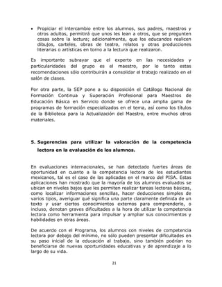  
 
21 
 
• Propiciar el intercambio entre los alumnos, sus padres, maestros y
otros adultos, permitirá que unos les lean a otros, que se pregunten
cosas sobre la lectura; adicionalmente, que los educandos realicen
dibujos, carteles, obras de teatro, relatos y otras producciones
literarias o artísticas en torno a la lectura que realizaron.
Es importante subrayar que el experto en las necesidades y
particularidades del grupo es el maestro, por lo tanto estas
recomendaciones sólo contribuirán a consolidar el trabajo realizado en el
salón de clases.
Por otra parte, la SEP pone a su disposición el Catálogo Nacional de
Formación Continua y Superación Profesional para Maestros de
Educación Básica en Servicio donde se ofrece una amplia gama de
programas de formación especializados en el tema, así como los títulos
de la Biblioteca para la Actualización del Maestro, entre muchos otros
materiales.
5. Sugerencias para utilizar la valoración de la competencia
lectora en la evaluación de los alumnos.
En evaluaciones internacionales, se han detectado fuertes áreas de
oportunidad en cuanto a la competencia lectora de los estudiantes
mexicanos, tal es el caso de las aplicadas en el marco del PISA. Estas
aplicaciones han mostrado que la mayoría de los alumnos evaluados se
ubican en niveles bajos que les permiten realizar tareas lectoras básicas,
como localizar informaciones sencillas, hacer deducciones simples de
varios tipos, averiguar qué significa una parte claramente definida de un
texto y usar ciertos conocimientos externos para comprenderlo, o
incluso, denotan graves dificultades a la hora de utilizar la competencia
lectora como herramienta para impulsar y ampliar sus conocimientos y
habilidades en otras áreas.
De acuerdo con el Programa, los alumnos con niveles de competencia
lectora por debajo del mínimo, no sólo pueden presentar dificultades en
su paso inicial de la educación al trabajo, sino también podrían no
beneficiarse de nuevas oportunidades educativas y de aprendizaje a lo
largo de su vida.
 