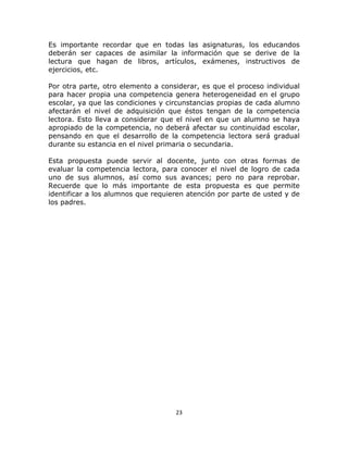  
 
23 
 
Es importante recordar que en todas las asignaturas, los educandos
deberán ser capaces de asimilar la información que se derive de la
lectura que hagan de libros, artículos, exámenes, instructivos de
ejercicios, etc.
Por otra parte, otro elemento a considerar, es que el proceso individual
para hacer propia una competencia genera heterogeneidad en el grupo
escolar, ya que las condiciones y circunstancias propias de cada alumno
afectarán el nivel de adquisición que éstos tengan de la competencia
lectora. Esto lleva a considerar que el nivel en que un alumno se haya
apropiado de la competencia, no deberá afectar su continuidad escolar,
pensando en que el desarrollo de la competencia lectora será gradual
durante su estancia en el nivel primaria o secundaria.
Esta propuesta puede servir al docente, junto con otras formas de
evaluar la competencia lectora, para conocer el nivel de logro de cada
uno de sus alumnos, así como sus avances; pero no para reprobar.
Recuerde que lo más importante de esta propuesta es que permite
identificar a los alumnos que requieren atención por parte de usted y de
los padres.
 