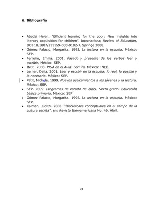  
 
24 
 
6. Bibliografía
• Abadzi Helen. “Efficient learning for the poor: New insights into
literacy acquisition for children”. International Review of Education.
DOI 10.1007/s11159-008-9102-3. Springe 2008.
• Gómez Palacio, Margarita. 1995. La lectura en la escuela. México:
SEP.
• Ferreiro, Emilia. 2001. Pasado y presente de los verbos leer y
escribir, México: SEP.
• INEE. 2008. PISA en el Aula: Lectura, México: INEE.
• Lerner, Delia. 2001. Leer y escribir en la escuela: lo real, lo posible y
lo necesario. México: SEP.
• Petit, Michèle. 1999. Nuevos acercamientos a los jóvenes y la lectura.
México: SEP.
• SEP. 2009. Programas de estudio de 2009. Sexto grado. Educación
básica primaria. México: SEP
• Gómez Palacio, Margarita. 1995. La lectura en la escuela. México:
SEP.
• Kalman, Judith. 2008. “Discusiones conceptuales en el campo de la
cultura escrita”, en: Revista Iberoamericana No. 46. Abril.
 