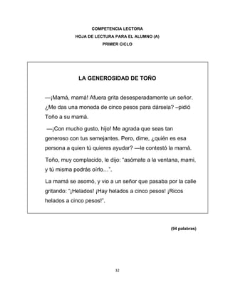  
 
32 
 
COMPETENCIA LECTORA
HOJA DE LECTURA PARA EL ALUMNO (A)
PRIMER CICLO  
 
 
LA GENEROSIDAD DE TOÑO
—¡Mamá, mamá! Afuera grita desesperadamente un señor.
¿Me das una moneda de cinco pesos para dársela? –pidió
Toño a su mamá.
—¡Con mucho gusto, hijo! Me agrada que seas tan
generoso con tus semejantes. Pero, dime, ¿quién es esa
persona a quien tú quieres ayudar? —le contestó la mamá.
Toño, muy complacido, le dijo: “asómate a la ventana, mami,
y tú misma podrás oírlo…”.
La mamá se asomó, y vio a un señor que pasaba por la calle
gritando: “¡Helados! ¡Hay helados a cinco pesos! ¡Ricos
helados a cinco pesos!”.
(94 palabras)
 
 
