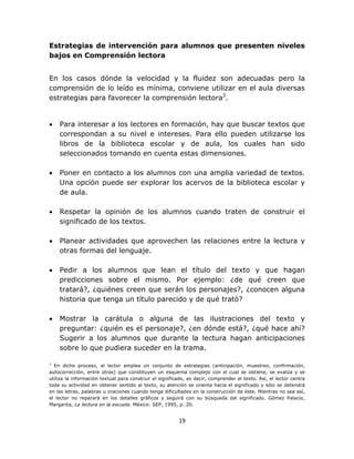  
 

Estrategias de intervención para alumnos que presenten niveles
bajos en Comprensión lectora
En los casos dónde la velocidad y la fluidez son adecuadas pero la
comprensión de lo leído es mínima, conviene utilizar en el aula diversas
estrategias para favorecer la comprensión lectora3.

•

Para interesar a los lectores en formación, hay que buscar textos que
correspondan a su nivel e intereses. Para ello pueden utilizarse los
libros de la biblioteca escolar y de aula, los cuales han sido
seleccionados tomando en cuenta estas dimensiones.

•

Poner en contacto a los alumnos con una amplia variedad de textos.
Una opción puede ser explorar los acervos de la biblioteca escolar y
de aula.

•

Respetar la opinión de los alumnos cuando traten de construir el
significado de los textos.

•

Planear actividades que aprovechen las relaciones entre la lectura y
otras formas del lenguaje.

•

Pedir a los alumnos que lean el título del texto y que hagan
predicciones sobre el mismo. Por ejemplo: ¿de qué creen que
tratará?, ¿quiénes creen que serán los personajes?, ¿conocen alguna
historia que tenga un título parecido y de qué trató?

•

Mostrar la carátula o alguna de las ilustraciones del texto y
preguntar: ¿quién es el personaje?, ¿en dónde está?, ¿qué hace ahí?
Sugerir a los alumnos que durante la lectura hagan anticipaciones
sobre lo que pudiera suceder en la trama.

3

En dicho proceso, el lector emplea un conjunto de estrategias (anticipación, muestreo, confirmación,
autocorrección, entre otras) que constituyen un esquema complejo con el cual se obtiene, se evalúa y se
utiliza la información textual para construir el significado, es decir, comprender el texto. Así, el lector centra
toda su actividad en obtener sentido al texto, su atención se orienta hacia el significado y sólo se detendrá
en las letras, palabras u oraciones cuando tenga dificultades en la construcción de éste. Mientras no sea así,
el lector no reparará en los detalles gráficos y seguirá con su búsqueda del significado. Gómez Palacio,
Margarita, La lectura en la escuela. México: SEP, 1995, p. 20.

19 
 

 