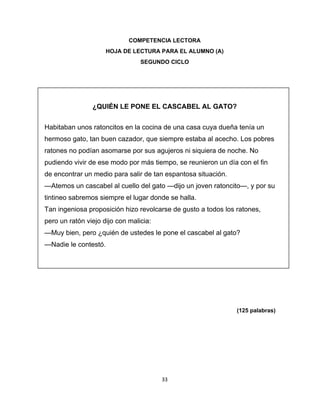  
 
COMPETENCIA LECTORA
HOJA DE LECTURA PARA EL ALUMNO (A)
SEGUNDO CICLO

 
 

¿QUIÉN LE PONE EL CASCABEL AL GATO?
Habitaban unos ratoncitos en la cocina de una casa cuya dueña tenía un
hermoso gato, tan buen cazador, que siempre estaba al acecho. Los pobres
ratones no podían asomarse por sus agujeros ni siquiera de noche. No
pudiendo vivir de ese modo por más tiempo, se reunieron un día con el fin
de encontrar un medio para salir de tan espantosa situación.
—Atemos un cascabel al cuello del gato —dijo un joven ratoncito—, y por su
tintineo sabremos siempre el lugar donde se halla.
Tan ingeniosa proposición hizo revolcarse de gusto a todos los ratones,
pero un ratón viejo dijo con malicia:
—Muy bien, pero ¿quién de ustedes le pone el cascabel al gato?
—Nadie le contestó.
 
 
 
 

(125 palabras)

 

 

33 
 

 