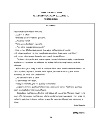  
 
COMPETENCIA LECTORA
HOJA DE LECTURA PARA EL ALUMNO (A)
TERCER CICLO

EL FUTURO
Paolino había oído hablar del futuro.
—¿Qué es el futuro?
—Una cosa que todavía tiene que venir.
—¿Y cuándo viene?
—Viene, viene, basta con esperarlo.
—¿Pero cómo hago para reconocerlo?
—Esto es más difícil porque cuando llega ya no es futuro sino presente.
—Si estoy muy atento y lo oigo cuando está a punto de llegar, ¿ése es el futuro?
—Si lo oyes mientras está llegando, entonces sí, ése es el futuro.
Paolino cogió una silla y se puso a esperar pero lo distraían mucho los que estaban a
su alrededor: los padres, los parientes, los amigos de los padres y los amigos de los
parientes.
Entonces cogió la silla y la llevó al cuarto de cosas viejas. Allí había mucho silencio. En
cierto momento le pareció oír unos pasos ligeros, debía ser el futuro que se estaba
acercando. Se volvió y vio un ratoncillo.
—¿Por casualidad eres el futuro?
—El ratoncillo se echó a reír.
—Yo soy un ratoncillo, ¿no ves que soy un ratoncillo?
Los padres tuvieron que llevarle la comida a ese cuarto porque Paolino no quería ya
bajar, si antes haber visto llegar al futuro.
Después de muchos años, Paolino está todavía allí esperando. Ahora es mayor, ya no
es un niño, han pasado muchos años y tiene una barba rubia muy espesa y muy larga. No
ha hecho nada bueno ni nada malo en su vida. La ha consumido casi toda esperando al
futuro.
Luigi Maleaba
 
(243 palabras)
34 
 

 