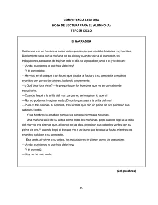  
 
COMPETENCIA LECTORA
HOJA DE LECTURA PARA EL ALUMNO (A)
TERCER CICLO

El NARRADOR
Había una vez un hombre a quien todos querían porque contaba historias muy bonitas.
Diariamente salía por la mañana de su aldea y cuando volvía al atardecer, los
trabajadores, cansados de trajinar todo el día, se agrupaban junto a él y le decían:
—¡Anda, cuéntanos lo que has visto hoy!
Y él contestaba:
—He visto en el bosque a un fauno que tocaba la flauta y a su alrededor a muchos
enanitos con gorras de colores, bailando alegremente.
—¿Qué otra cosa viste? —le preguntaban los hombres que no se cansaban de
escucharlo.
—Cuando llegué a la orilla del mar, ¡a que no se imaginan lo que vi!
—No, no podemos imaginar nada ¡Dinos lo que pasó a la orilla del mar!
—Pues vi tres sirenas, sí señores, tres sirenas que con un peine de oro peinaban sus
cabellos verdes.
Y los hombres lo amaban porque les contaba hermosas historias.
Una mañana salió de su aldea como todas las mañanas, pero cuando llegó a la orilla
del mar vio tres sirenas que, al borde de las olas, peinaban sus cabellos verdes con su
peine de oro. Y cuando llegó al bosque vio a un fauno que tocaba la flauta, mientras los
enanitos bailaban a su alrededor.
Esa tarde, al volver a su aldea, los trabajadores le dijeron como de costumbre:
—¡Anda, cuéntanos lo que has visto hoy¡
Y él contestó:
—Hoy no he visto nada.

(236 palabras)

35 
 

 